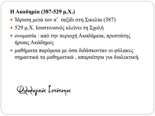 Η Ακαδημία (387-529 μ.Χ.)
 Ίδρυση μετά τον α’ ταξίδι στη Σικελία (387)
 529 μ.Χ. Ιουστινιανός κλείνει τη Σχολή
 ονομασία : από την περιοχή Ακαδήμεια, προστάτης
ήρωας Ακάδημος
 μαθήματα παρόμοια με όσα διδάσκονταν οι φύλακες
σημαντικά τα μαθηματικά , απαραίτητα για διαλεκτική.
 