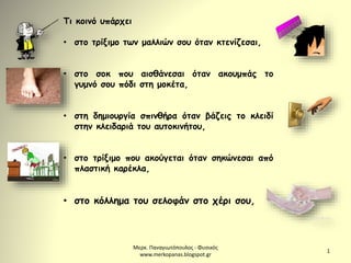 Μερκ. Παναγιωτόπουλος - Φυσικός
www.merkopanas.blogspot.gr
1
Τι κοινό υπάρχει
• στο τρίξιμο των μαλλιών σου όταν κτενίζεσαι,
• στο σοκ που αισθάνεσαι όταν ακουμπάς το
γυμνό σου πόδι στη μοκέτα,
• στη δημιουργία σπινθήρα όταν βάζεις το κλειδί
στην κλειδαριά του αυτοκινήτου,
• στο τρίξιμο που ακούγεται όταν σηκώνεσαι από
πλαστική καρέκλα,
• στο κόλλημα του σελοφάν στο χέρι σου,
 