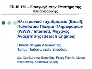 Ηλεκτρονικό ταχυδρομείο (Email),
Παγκόσμιο Πλέγμα Πληροφοριών
(WWW / Internet), Μηχανές
Αναζήτησης (Search Engines)
Πανεπιστήμιο Λευκωσίας
Τμήμα Παιδαγωγικών Σπουδών
Δρ. Χαράλαμπος Βρασίδας, Ρένος Παττής, Μύρια
Κουσιαππή, Χριστιάνα Αραβή
EDUS 170 – Εισαγωγή στην Επιστήμη της
Πληροφορικής
 