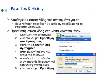 Favorites & History
 Αποθηκεύω ιστοσελίδες στα αγαπημένα για να:
 Έχω γρήγορη πρόσβαση σε αυτές αν προτίθεμαι να τις
επισκέπτομαι συχνά.
 Πρόσθεση ιστοσελίδας στη λίστα «Αγαπημένα»
1. Φορτώστε την ιστοσελίδα
2. κλικ στο κουμπί Προσθήκη
στα Αγαπημένα,
3. επιλέξτε Προσθήκη στα
Αγαπημένα.
4. πληκτρολογήστε ένα νέο
όνομα για τη σελίδα
5. προσδιορίστε το φάκελο
στον οποίο θα δημιουργηθεί
η σύνδεση αγαπημένου
6. κλικ στο κουμπί Προσθήκη
 