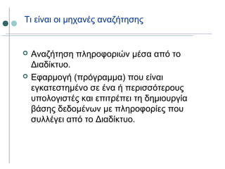 Τι είναι οι μηχανές αναζήτησης
 Αναζήτηση πληροφοριών μέσα από το
Διαδίκτυο.
 Εφαρμογή (πρόγραμμα) που είναι
εγκατεστημένο σε ένα ή περισσότερους
υπολογιστές και επιτρέπει τη δημιουργία
βάσης δεδομένων με πληροφορίες που
συλλέγει από το Διαδίκτυο.
 