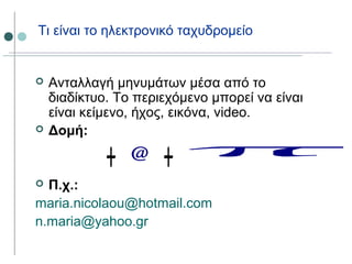Τι είναι το ηλεκτρονικό ταχυδρομείο
 Ανταλλαγή μηνυμάτων μέσα από το
διαδίκτυο. Το περιεχόμενο μπορεί να είναι
είναι κείμενο, ήχος, εικόνα, video.
 Δομή:
 Π.χ.:
maria.nicolaou@hotmail.com
n.maria@yahoo.gr
 