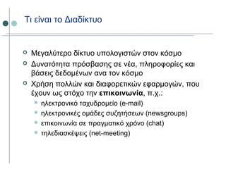 Τι είναι το Διαδίκτυο
 Μεγαλύτερο δίκτυο υπολογιστών στον κόσμο
 Δυνατότητα πρόσβασης σε νέα, πληροφορίες και
βάσεις δεδομένων ανα τον κόσμο
 Χρήση πολλών και διαφορετικών εφαρμογών, που
έχουν ως στόχο την επικοινωνία, π.χ.:
 ηλεκτρονικό ταχυδρομείο (e-mail)
 ηλεκτρονικές ομάδες συζητήσεων (newsgroups)
 επικοινωνία σε πραγματικό χρόνο (chat)
 τηλεδιασκέψεις (net-meeting)
 