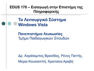 To Λειτουργικό Σύστημα
Windows Vista
Πανεπιστήμιο Λευκωσίας
Τμήμα Παιδαγωγικών Σπουδών
Δρ. Χαράλαμπος Βρασίδας, Ρένος Παττής,
Μύρια Κουσιαππή, Χριστιάνα Αραβή
EDUS 170 – Εισαγωγή στην Επιστήμη της
Πληροφορικής
 