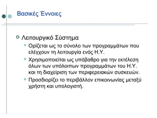 Βασικές Έννοιες
 Λειτουργικό Σύστημα
 Ορίζεται ως το σύνολο των προγραμμάτων που
ελέγχουν τη λειτουργία ενός Η.Υ.
 Χρησιμοποιείται ως υπόβαθρο για την εκτέλεση
όλων των υπόλοιπων προγραμμάτων του Η.Υ.
και τη διαχείριση των περιφερειακών συσκευών.
 Προσδιορίζει το περιβάλλον επικοινωνίας μεταξύ
χρήστη και υπολογιστή.
 