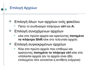 Επιλογή Αρχείων
 Επιλογή όλων των αρχείων ενός φακέλου
 Πατώ το συνδυασμό πλήκτρων ctrl και A:
 Επιλογή συνεχόμενων αρχείων
 κλικ στο πρώτο αρχείο και κρατώντας πατημένο
το πλήκτρο Shift κλικ στο τελευταίο αρχείο.
 Επιλογή συγκεκριμένων αρχείων
 Κλικ στο πρώτο αρχείο που επιθυμώ και
κρατώντας πατημένο το πλήκτρο ctrl κλικ στα
υπόλοιπα αρχεία (αν το αρχείο είναι ήδη
επιλεγμένο τότε εκτελείται η αντίθετη ενέργεια)
 