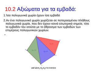 10.2 Αξιώματα για τα εμβαδά:
1.Ίσα πολυγωνικά χωρία έχουν ίσα εμβαδά
2.Αν ένα πολυγωνικό χωρίο χωρίζεται σε πεπερασμένου πλήθους
πολυγωνικά χωρία, που δεν έχουν κοινά εσωτερικά σημεία, τότε
το εμβαδόν του ισούται με το άθροισμα των εμβαδών των
επιμέρους πολυγωνικών χωρίων.
●
 