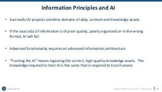 Copyright © 2020 Earley Information Science, Inc. All Rights Reserved.
www.earley.com
Information Principles and AI
• Successful AI projects combine domains of data, content and knowledge assets
• If the source(s) of information is of poor quality, poorly organized or in the wrong
format, AI will fail
• Advanced functionality requires an advanced information architecture
• “Training the AI” means ingesting the correct, high quality knowledge assets. The
knowledge required to train AI is the same that is required to train humans
13
 