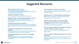www.earley.com
www.earley.com Copyright © 2020 Earley Information Science, Inc. All Rights Reserved.
Suggested Resources
Allstate’s ABIe project case study
http://www.earley.com/knowledge/case-
studies/allstate%E2%80%99s-intelligent-agent-reduces-call-
center-traffic-and-provides-help
Cognitive Computing Consortium
http://www.cognitivecomputingconsortium.com/
Enterprise Search: 14 Industry Experts Predict the Future of
Search http://www.docurated.com/enterprise-
search/enterprise-search-14-industry-experts-predict-
future-search
Evaluating Enterprise Virtual Assistants
http://info.intelliresponse.com/rs/intelliresponse/images/O
pus_EvaluatingEnterpriseVirtualAssistants_Jan2014%20(2).p
df
Characteristics of Highly Effective Enterprise Virtual
Assistants
http://www.slideshare.net/intelligentfactors/characteristics
-of-highly-effective-enterprise-virtual-assistants
The Knowledge Graph and Its Importance for Intelligent
Assistance
http://opusresearch.net/wordpress/2016/01/12/the-
knowledge-graph-and-its-importance-for-intelligent-
assistance/
Making Intelligent Virtual Assistants a Reality
http://info.earley.com/make-intelligent-virtual-assistant-
reality-whitepaper
Cognitive Search – The Next Generation of Information
Access http://www.earley.com/blog/cognitive-search-
next-generation-information-access
Earley Executive Roundtable - Training the Robots:
Evolving Virtual Assistants and the Human Machine
Partnership http://info.earley.com/roundtable-virtual-
assistant-human-machine-partnership
Earley Executive Roundtable Understanding virtual agents
– what's needed to make them a reality?
http://info.earley.com/roundtable-intelligent-virtual-
agents-reality
Vendor Landscape: Knowledge Management For Customer
Engagement
https://www.forrester.com/report/Vendor+Landscape+Kn
owledge+Management+For+Customer+Engagement/-/E-
RES119672
25
 