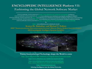 ENCYCLOPEDIC INTELLIGENCE Platform VII:
Fashioning the Global Network Software Market
------------------------------------------------------------------------------

ENCYCLOPEDIC INTELLIGENCE I: http://www.slideshare.net/ashabook/encyclopedic-intelligence
http://www. slideshare. net/ ashabook/ encyclopedicENCYCLOPEDIC INTELLIGENCE II: http://www.slideshare.net/ashabook/encyclopedic-intelligence-24260973
http://www.slideshare.net/ashabook/encyclopedic-intelligence-24260973
ENCYCLOPEDIC INTELLIGENCE III http://www.slideshare.net/ashabook/encyclopedic-intelligence-big-science-and-technology
http://www.slideshare.net/ashabook/encyclopedic-intelligence-big-science-and-technology
ENCYCLOPEDIC INTELLIGENCE IV: http://www.slideshare.net/ashabook/encyclopedic-intelligence-global-marketing
http://www.slideshare.net/ashabook/encyclopedic-intelligence-global-marketing
ENCYCLOPEDIC INTELLIGENCE V: http://www.slideshare.net/ashabook/global-intelligence-26413485

By
http://www.slideshare.net/ashabook/eis-ltd
http://www.slideshare.net/ashabook/eis-ltd

Azamat Sh. Abdoullaev and Michael T. Todinov

ООО "Энциклопедические Интеллектуальные Системы“ (Moscow/Russia, Skolkovo Innovation Center )
"Энциклопедические
Системы“

EIS Encyclopedic Intelligent Systems Ltd (EU)
http://www.slideshare.net/ashabook/eis-limited-28850348

Vision, Innovation and Technology shape the World to come
http://www.slideshare.net/ashabook/creating-the-future-tomorrows-world
http://www. slideshare. net/ ashabook/ creating- the- future- tomorrowshttp://www.slideshare.net/ashabook/smartworl-dabr
http://www.slideshare.net/ashabook/innovation-platform
http://www.slideshare.net/ashabook/iworld-25498222
http://www. slideshare. net/ ashabook/ iworld-25498222
http://iiisyla.livejournal.com
Infusing Intelligence into the Global Networks

 