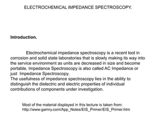 ELECTROCHEMICAL IMPEDANCE SPECTROSCOPY.
Introduction.
Electrochemical impedance spectroscopy is a recent tool in
corrosion and solid state laboratories that is slowly making its way into
the service environment as units are decreased in size and become
portable. Impedance Spectroscopy is also called AC Impedance or
just Impedance Spectroscopy.
The usefulness of impedance spectroscopy lies in the ability to
distinguish the dielectric and electric properties of individual
contributions of components under investigation.
Most of the material displayed in this lecture is taken from:
http://www.gamry.com/App_Notes/EIS_Primer/EIS_Primer.htm
 