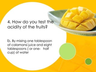 4. How do you test the
acidity of the fruits?
b. By mixing one tablespoon
of calamansi juice and eight
tablespoons ( or one- half
cup) of water
 