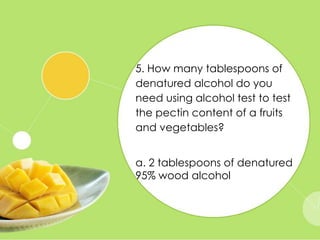 5. How many tablespoons of
denatured alcohol do you
need using alcohol test to test
the pectin content of a fruits
and vegetables?
a. 2 tablespoons of denatured
95% wood alcohol
 