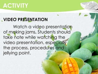 Replace with your own text
ACTIVITY
VIDEO PRESENTATION
Watch a video presentation
of making jams. Students should
take note while watching the
video presentation, especially
the process, procedures and
jellying point.
 