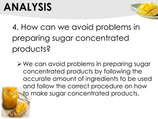 ANALYSIS
4. How can we avoid problems in
preparing sugar concentrated
products?
 We can avoid problems in preparing sugar
concentrated products by following the
accurate amount of ingredients to be used
and follow the correct procedure on how
to make sugar concentrated products.
 