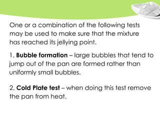 2. Cold Plate test – when doing this test remove
the pan from heat.
1. Bubble formation – large bubbles that tend to
jump out of the pan are formed rather than
uniformly small bubbles.
One or a combination of the following tests
may be used to make sure that the mixture
has reached its jellying point.
 