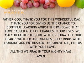 FATHER GOD, THANK YOU FOR THIS WONDERFUL DAY.
THANK YOU FOR GIVING US THE CHANCE TO
CONTINUE LEARNING AMIDST THE PANDEMIC THAT
HAVE CAUSED A LOT OF CHANGES IN OUR LIVES. WE
ASK YOU FATHER TO COME WITH US TODAY. FILL OUR
HEARTS WITH JOY AND KINDNESS, OUR MINDS WITH
LEARNING AND ENTHUSIASM, AND ABOVE ALL, FILL US
WITH YOUR LOVE.
ALL THIS WE PRAY, IN YOUR MIGHTY NAME,
AMEN.
 