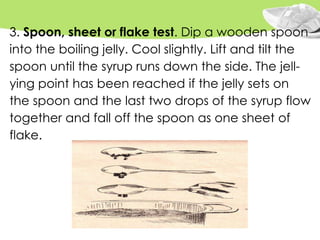3. Spoon, sheet or flake test. Dip a wooden spoon
into the boiling jelly. Cool slightly. Lift and tilt the
spoon until the syrup runs down the side. The jell-
ying point has been reached if the jelly sets on
the spoon and the last two drops of the syrup flow
together and fall off the spoon as one sheet of
flake.
 