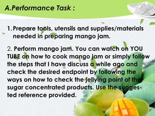 A.Performance Task :
1.Prepare tools, utensils and supplies/materials
needed in preparing mango jam.
2. Perform mango jam. You can watch on YOU
TUBE on how to cook mango jam or simply follow
the steps that I have discuss a while ago and
check the desired endpoint by following the
ways on how to check the jellying point of the
sugar concentrated products. Use the sugges-
ted reference provided.
 
