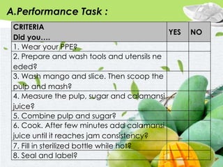 A.Performance Task :
CRITERIA
Did you….
YES NO
1. Wear your PPE?
2. Prepare and wash tools and utensils ne
eded?
3. Wash mango and slice. Then scoop the
pulp and mash?
4. Measure the pulp, sugar and calamansi
juice?
5. Combine pulp and sugar?
6. Cook. After few minutes add calamansi
juice until it reaches jam consistency?
7. Fill in sterilized bottle while hot?
8. Seal and label?
 