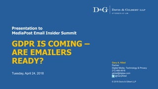 Presentation to
MediaPost Email Insider Summit
GDPR IS COMING –
ARE EMAILERS
READY?
Tuesday, April 24, 2018
Gary A. Kibel
Partner
Digital Media, Technology & Privacy
212.468.4918
gkibel@dglaw.com
@GaryKibel
© 2018 Davis & Gilbert LLP
 