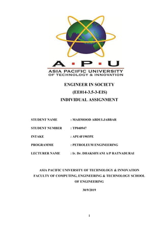 i
ENGINEER IN SOCIETY
(EE014-3.5-3-EIS)
INDIVIDUAL ASSIGNMENT
STUDENT NAME : MAHMOOD ABDULJABBAR
STUDENT NUMBER : TP040947
INTAKE : APU4F1903PE
PROGRAMME : PETROLEUM ENGINEERING
LECTURER NAME : Ir. Dr. DHAKSHYANI A/P RATNADURAI
ASIA PACIFIC UNIVERSITY OF TECHNOLOGY & INNOVATION
FACULTY OF COMPUTING, ENGINEERING & TECHNOLOGY SCHOOL
OF ENGINEERING
30/9/2019
 