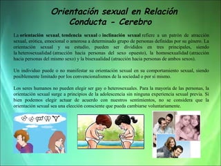 Orientación sexual en Relación
Conducta - Cerebro
La orientación sexual, tendencia sexual o inclinación sexual refiere  a  un  patrón  de  atracción 
sexual, erótica, emocional o amorosa a determinado grupo de personas definidas por su género. La 
orientación  sexual  y  su  estudio,  pueden  ser  divididos  en  tres  principales,  siendo 
la heterosexualidad (atracción  hacia  personas  del  sexo  opuesto),  la  homosexualidad (atracción 
hacia personas del mismo sexo) y la bisexualidad (atracción hacia personas de ambos sexos).
Un  individuo  puede  o  no  manifestar  su  orientación  sexual  en  su  comportamiento  sexual,  siendo 
posiblemente limitado por los convencionalismos de la sociedad o por sí mismo.
Los seres humanos no pueden elegir ser gay o heterosexuales. Para la mayoría de las personas, la 
orientación sexual surge a principios de la adolescencia sin ninguna experiencia sexual previa. Si 
bien  podemos  elegir  actuar  de  acuerdo  con  nuestros  sentimientos,  no  se  considera  que  la 
orientación sexual sea una elección consciente que pueda cambiarse voluntariamente.

 