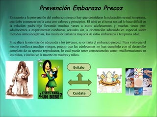 Prevención Embarazo Precoz
En cuanto a la prevención del embarazo precoz hay que considerar la educación sexual temprana, 
que debe comenzar en la casa con valores y principios. El tabú en el tema sexual lo hace difícil en 
la  relación  padre-hijo  llevando  muchas  veces  a  estos  adolescentes  y  muchas  veces  preadolescentes  a  experimentar  conductas  sexuales  sin  la  orientación  adecuada  en  especial  sobre 
métodos anticonceptivos, los cuales evitarían la mayoría de estos embarazos a temprana edad. 
Si se diera la orientación adecuada a los jóvenes, se evitaría el embarazo precoz. Pues visto que el 
mismo  conlleva  muchos  riesgos,  puesto  que  las  adolecentes  no  han  cumplido  con  el  desarrollo 
completo de su aparato reproductor, lo cual puede tener consecuencias como  malformaciones en 
los niños, e inclusive la muerte en madres y niños.

Evítalo

Cuídate

 