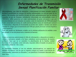 Enfermedades de Transmisión
Sexual Planificación Familiar
Adicionalmente,  esta  falta  de  educación  y  conocimiento  en  temas  sexuales  ayuda  a 
facilitar la posibilidad de contagio de muchas enfermedades, no solo por parte de los 
padres o las escuelas sino también de parte de entes gubernamentales que no realizan 
campañas  en  pro  de  fomentar  información  relacionada  con  enfermedades  como  el 
VIH/SIDA, sífilis, gonorrea así como enfermedades de gran relevancia y que por
desconocimiento no son tomadas en cuenta, como la transmisión de VPH (principal
fuente causal del carcinoma de cuello uterino-primera causa de muerte por canocer
en Venezuela) y Hepatitis B (transmitida de forma mas rápida e incluso con menor
cantidad de sangre que la transmisión del VIH-que puede provocar cirrosis hepática
y falla hepática).  
Todo esto puede ser fácilmente evitable con la mínima utilización de medidas como 
por ejemplo el uso del preservativo (método de barrera).
Como se menciona anteriormente la falta de información y educación en cuanto a 
valores  y  principios  aunado  a  los  bajos  estándares  socio-económicos  de  nuestra 
población  hace  que  no  se  considere  la  planificación  de  la  familia,  unidad 
funcional de la sociedad, como relevante, trayendo niños al mundo sin pensar en 
brindarles calidad de vida a estos. 
Es  importante  fomentar  el  uso  de  métodos  anticonceptivos,  en  especial  los 
métodos  de  barrera,  con  los  que  se  lograría  avances  en  cuanto  a  prevención  de 
enfermedades, embarazos no deseados, y así planificar el momento adecuado para 
tener hijos.

 