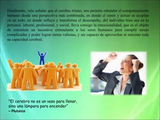 Finalmente, vale señalar que el cerebro triuno, nos permite entender el comportamiento
humano desde una perspectiva más combinada, en donde el sentir y actuar se acoplan
en un todo, en donde influye y transforma el desempeño, del individuo bien sea en lo
personal, laboral, profesional, y social, lleva consigo la emocionalidad, que es el objeto
de constituir un incentivo estimulante a los seres humanos para cumplir tareas
complicadas y poder lograr metas valiosas, y ser capaces de aprovechar al máximo toda
su capacidad cerebral.

"El cerebro no es un vaso para llenar,
sino una lámpara para encender“
– Plutarco

 