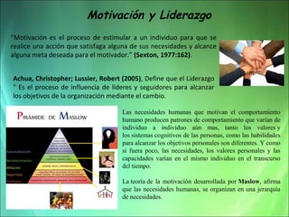 Motivación y Liderazgo
“Motivación es el proceso de estimular a un individuo para que se
realice una acción que satisfaga alguna de sus necesidades y alcance
alguna meta deseada para el motivador.” (Sexton, 1977:162).
Achua, Christopher; Lussier, Robert (2005), Define que el Liderazgo
" Es el proceso de influencia de líderes y seguidores para alcanzar
los objetivos de la organización mediante el cambio.
Las necesidades humanas que motivan el comportamiento
humano producen patrones de comportamiento que varían de
individuo a individuo aún mas, tanto los valores y
los sistemas cognitivos de las personas, como las habilidades
para alcanzar los objetivos personales son diferentes. Y como
si fuera poco, las necesidades, los valores personales y las
capacidades varían en el mismo individuo en el transcurso
del tiempo.
La teoría de la motivación desarrollada por Maslow, afirma
que las necesidades humanas, se organizan en una jerarquía
de necesidades.

 