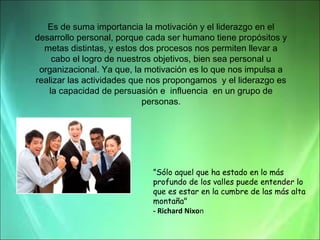 Es de suma importancia la motivación y el liderazgo en el
desarrollo personal, porque cada ser humano tiene propósitos y
metas distintas, y estos dos procesos nos permiten llevar a
cabo el logro de nuestros objetivos, bien sea personal u
organizacional. Ya que, la motivación es lo que nos impulsa a
realizar las actividades que nos propongamos y el liderazgo es
la capacidad de persuasión e influencia en un grupo de
personas.

”Sólo aquel que ha estado en lo más
profundo de los valles puede entender lo
que es estar en la cumbre de las más alta
montaña"
- Richard Nixon

 