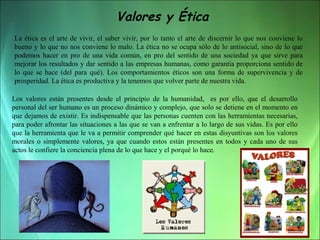 Valores y Ética
La ética es el arte de vivir, el saber vivir, por lo tanto el arte de discernir lo que nos conviene lo
bueno y lo que no nos conviene lo malo. La ética no se ocupa sólo de lo antisocial, sino de lo que
podemos hacer en pro de una vida común, en pro del sentido de una sociedad ya que sirve para
mejorar los resultados y dar sentido a las empresas humanas, como garantía proporciona sentido de
lo que se hace (del para qué). Los comportamientos éticos son una forma de supervivencia y de
prosperidad. La ética es productiva y la tenemos que volver parte de nuestra vida.
Los valores están presentes desde el principio de la humanidad, es por ello, que el desarrollo
personal del ser humano es un proceso dinámico y complejo, que solo se detiene en el momento en
que dejamos de existir. Es indispensable que las personas cuenten con las herramientas necesarias,
para poder afrontar las situaciones a las que se van a enfrentar a lo largo de sus vidas. Es por ello
que la herramienta que le va a permitir comprender qué hacer en estas disyuntivas son los valores
morales o simplemente valores, ya que cuando estos están presentes en todos y cada uno de sus
actos le confiere la conciencia plena de lo que hace y el porqué lo hace.

 