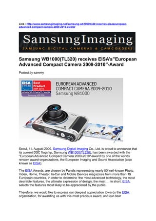 Link : http://www.samsungimaging.net/samsung-wb1000tl320-receives-eisaseuropean-
advanced-compact-camera-2009-2010-award/




Samsung WB1000(TL320) receives EISA’s”European
Advanced Compact Camera 2009-2010″-Award
Posted by sammy




Seoul, 11. August 2009, Samsung Digital Imaging Co., Ltd. is proud to announce that
its current DSC flagship, Samsung WB1000(TL320), has been awarded with the
“European Advanced Compact Camera 2009-2010″-Award by one of the worlds
renown award-organizations, the European Imaging and Sound Association (also
known as EISA).

The EISA Awards, are chosen by Panels representing nearly 50 well-known Photo,
Video, Home, Theater, In-Car and Mobile Devices magazines from more than 19
European countries, in order to determine ‘the most advanced technology, the most
desirable features, the ultimate expression of design, the most … in short, EISA
selects the features most likely to be appreciated by the public.

Therefore, we would like to express our deepest appreciation towards the EISA
organization, for awarding us with this most precious award, and our dear
 