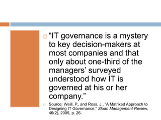    “IT governance is a mystery
    to key decision-makers at
    most companies and that
    only about one-third of the
    managers’ surveyed
    understood how IT is
    governed at his or her
    company.”
   Source: Weill, P., and Ross, J., “A Matrixed Approach to
    Designing IT Governance,” Sloan Management Review,
    46(2), 2005, p. 26.
 
