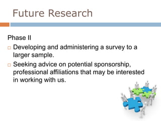 Future Research

Phase II
 Developing and administering a survey to a

  larger sample.
 Seeking advice on potential sponsorship,

  professional affiliations that may be interested
  in working with us.
 