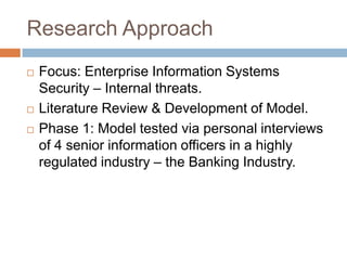 Research Approach
   Focus: Enterprise Information Systems
    Security – Internal threats.
   Literature Review & Development of Model.
   Phase 1: Model tested via personal interviews
    of 4 senior information officers in a highly
    regulated industry – the Banking Industry.
 