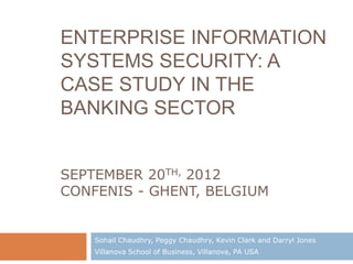 ENTERPRISE INFORMATION
SYSTEMS SECURITY: A
CASE STUDY IN THE
BANKING SECTOR


SEPTEMBER 20TH, 2012
CONFENIS - GHENT, BELGIUM


    Sohail Chaudhry, Peggy Chaudhry, Kevin Clark and Darryl Jones
    Villanova School of Business, Villanova, PA USA
 