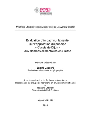 MAITRISE UNIVERSITAIRE EN SCIENCES DE L’ENVIRONNEMENT
______________________________________________________________
Evaluation d’impact sur la santé
sur l’application du principe
« Cassis de Dijon »
aux denrées alimentaires en Suisse
Mémoire présenté par
Sabine Jaccard
Bachelière universitaire en géographie
Sous la co-direction du Professeur Jean Simos
Responsable du groupe de recherche en environnement et santé
et
Natacha Litzistorf
Directrice de l’ONG Equiterre
Mémoire No 144
2014
 