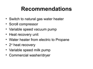 Recommendations
• Switch to natural gas water heater
• Scroll compressor
• Variable speed vacuum pump
• Heat recovery unit
• Water heater from electric to Propane
• 2nd
heat recovery
• Variable speed milk pump
• Commercial washer/dryer
 