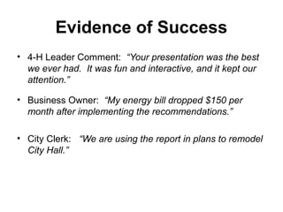 Evidence of Success
• 4-H Leader Comment: “Your presentation was the best
we ever had. It was fun and interactive, and it kept our
attention.”
• Business Owner: “My energy bill dropped $150 per
month after implementing the recommendations.”
• City Clerk: “We are using the report in plans to remodel
City Hall.”
 