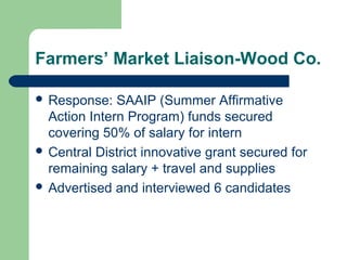 Farmers’ Market Liaison-Wood Co.
 Response: SAAIP (Summer Affirmative
Action Intern Program) funds secured
covering 50% of salary for intern
 Central District innovative grant secured for
remaining salary + travel and supplies
 Advertised and interviewed 6 candidates
 