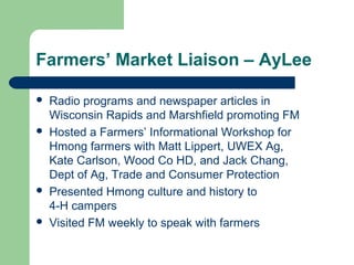 Farmers’ Market Liaison – AyLee
 Radio programs and newspaper articles in
Wisconsin Rapids and Marshfield promoting FM
 Hosted a Farmers’ Informational Workshop for
Hmong farmers with Matt Lippert, UWEX Ag,
Kate Carlson, Wood Co HD, and Jack Chang,
Dept of Ag, Trade and Consumer Protection
 Presented Hmong culture and history to
4-H campers
 Visited FM weekly to speak with farmers
 