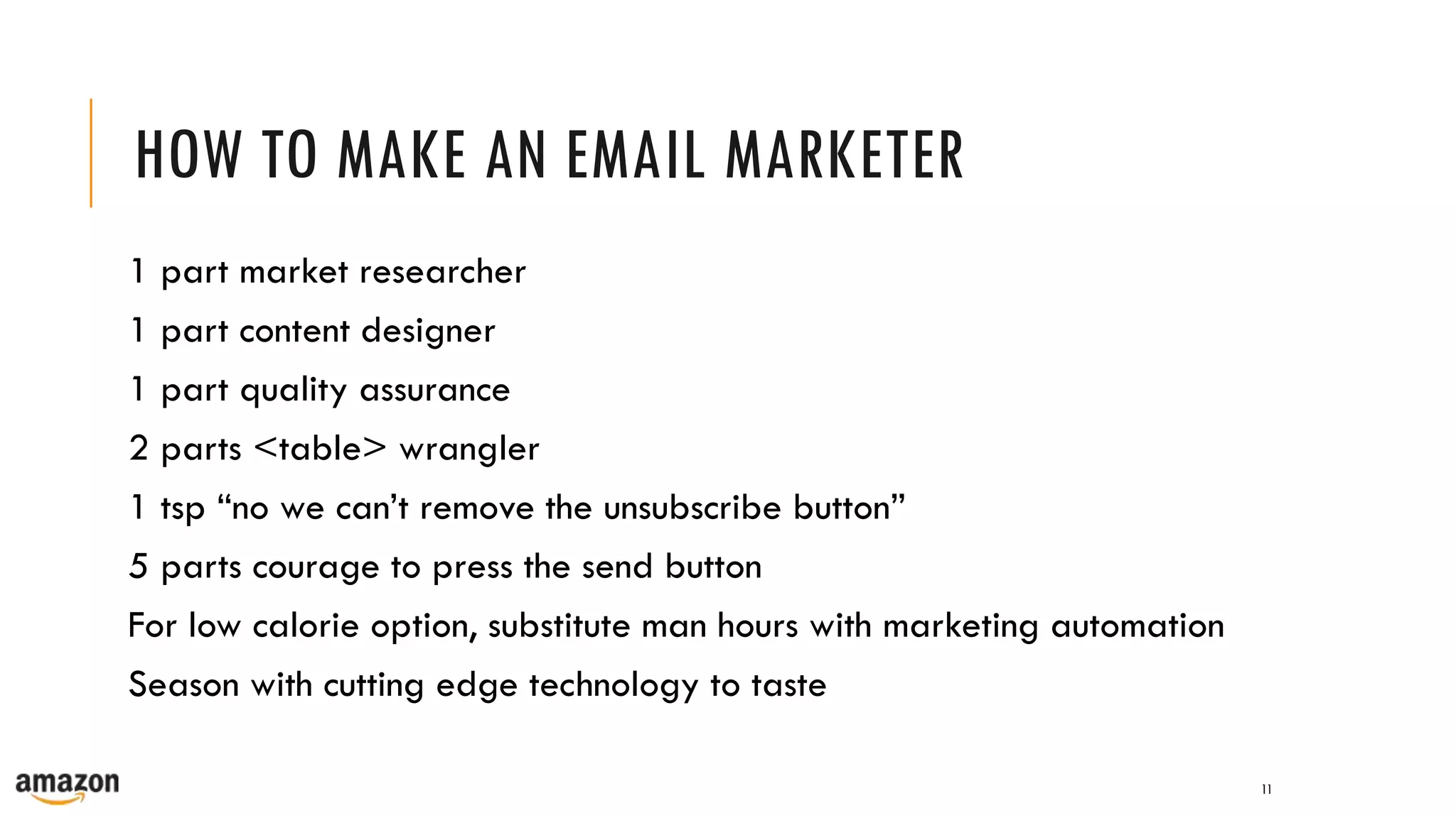 HOW TO MAKE AN EMAIL MARKETER
1 part market researcher
1 part content designer
1 part quality assurance
2 parts <table> wrangler
1 tsp “no we can’t remove the unsubscribe button”
5 parts courage to press the send button
For low calorie option, substitute man hours with marketing automation
Season with cutting edge technology to taste
11
 