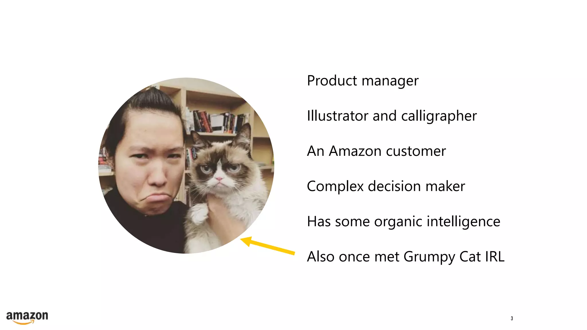 3
Product manager
Illustrator and calligrapher
An Amazon customer
Complex decision maker
Has some organic intelligence
Also once met Grumpy Cat IRL
 