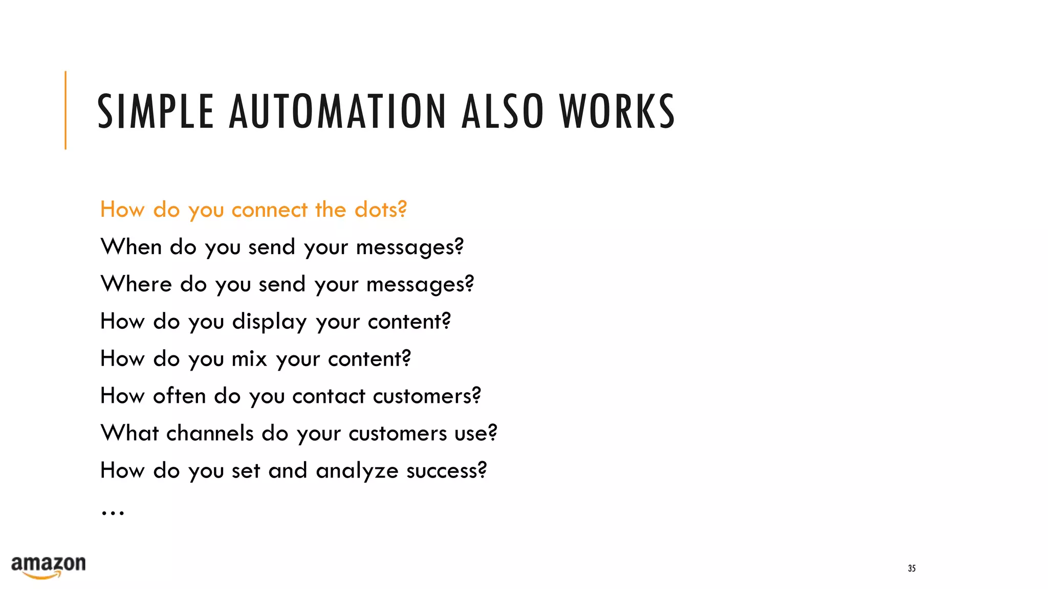 SIMPLE AUTOMATION ALSO WORKS
35
How do you connect the dots?
When do you send your messages?
Where do you send your messages?
How do you display your content?
How do you mix your content?
How often do you contact customers?
What channels do your customers use?
How do you set and analyze success?
…
 