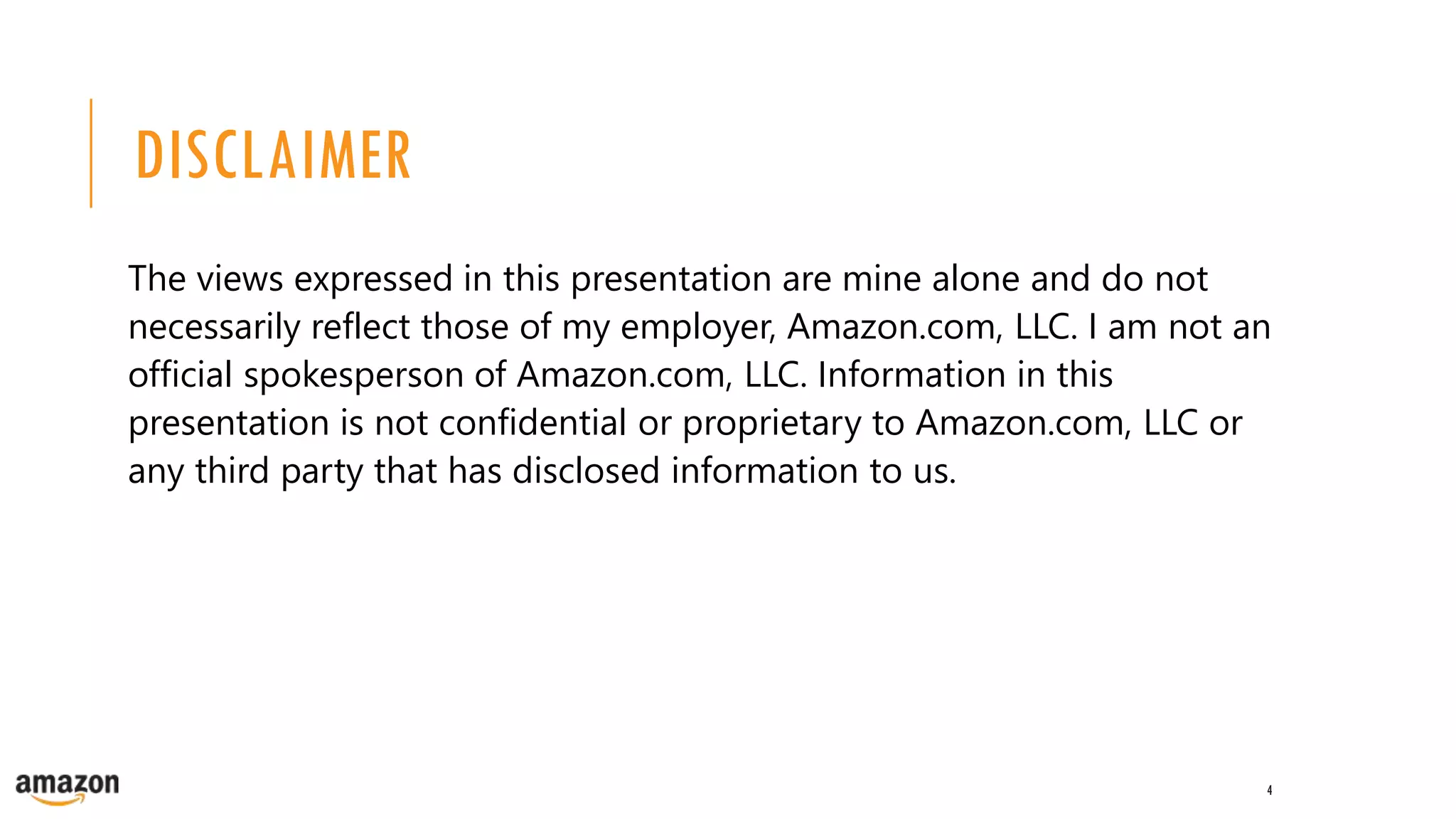 DISCLAIMER
The views expressed in this presentation are mine alone and do not
necessarily reflect those of my employer, Amazon.com, LLC. I am not an
official spokesperson of Amazon.com, LLC. Information in this
presentation is not confidential or proprietary to Amazon.com, LLC or
any third party that has disclosed information to us.
4
 