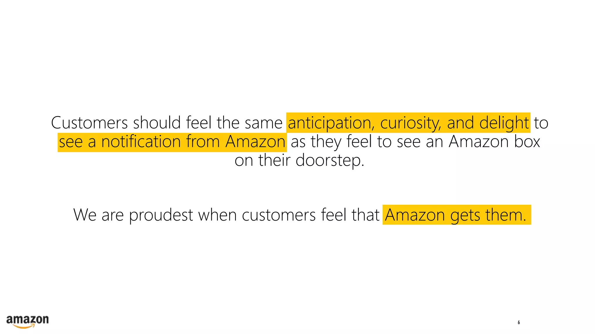 6
Customers should feel the same anticipation, curiosity, and delight to
see a notification from Amazon as they feel to see an Amazon box
on their doorstep.
We are proudest when customers feel that Amazon gets them.
 