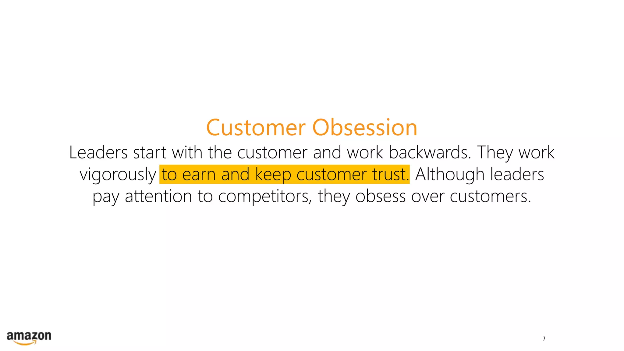 7
Customer Obsession
Leaders start with the customer and work backwards. They work
vigorously to earn and keep customer trust. Although leaders
pay attention to competitors, they obsess over customers.
 