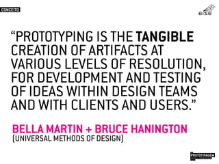 “PROTOTYPING IS THE TANGIBLE
CREATION OF ARTIFACTS AT
VARIOUS LEVELS OF RESOLUTION,
FOR DEVELOPMENT AND TESTING
OF IDEAS WITHIN DESIGN TEAMS
AND WITH CLIENTS AND USERS.”
BELLA MARTIN + BRUCE HANINGTON
(UNIVERSAL METHODS OF DESIGN)
CONCEITO
PROTOTIPAGEMJOSÉ MELLO / ADRIANO VALADÃO
EISE
SETEMBRO 2015
 